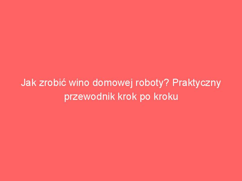 jak zrobic wino domowej roboty praktyczny przewodnik krok po kroku 3869