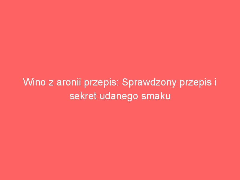 wino z aronii przepis sprawdzony przepis i sekret udanego smaku 3658