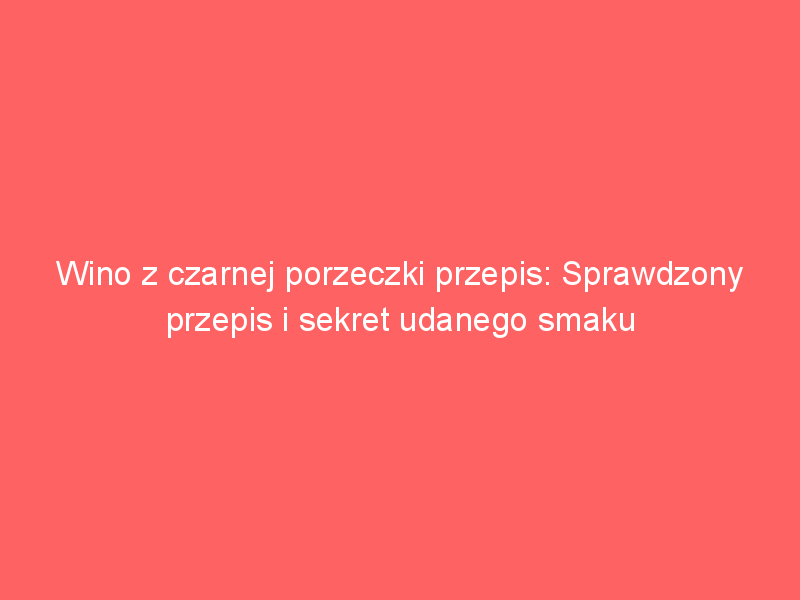 wino z czarnej porzeczki przepis sprawdzony przepis i sekret udanego smaku 3672