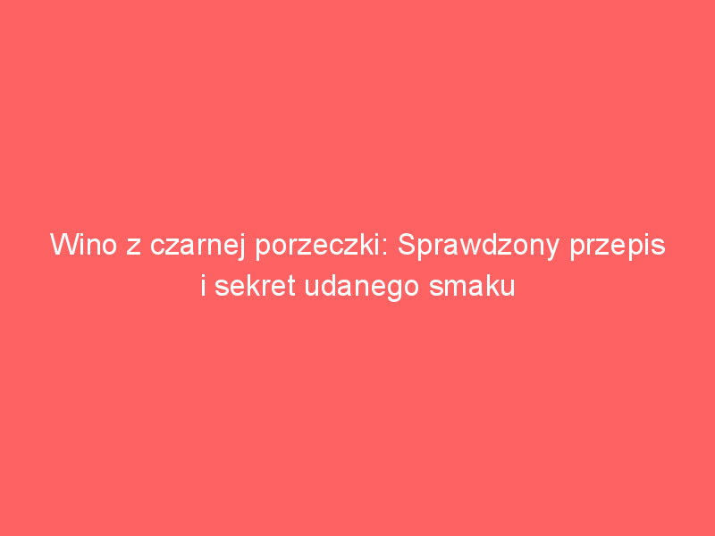 wino z czarnej porzeczki sprawdzony przepis i sekret udanego smaku 3646