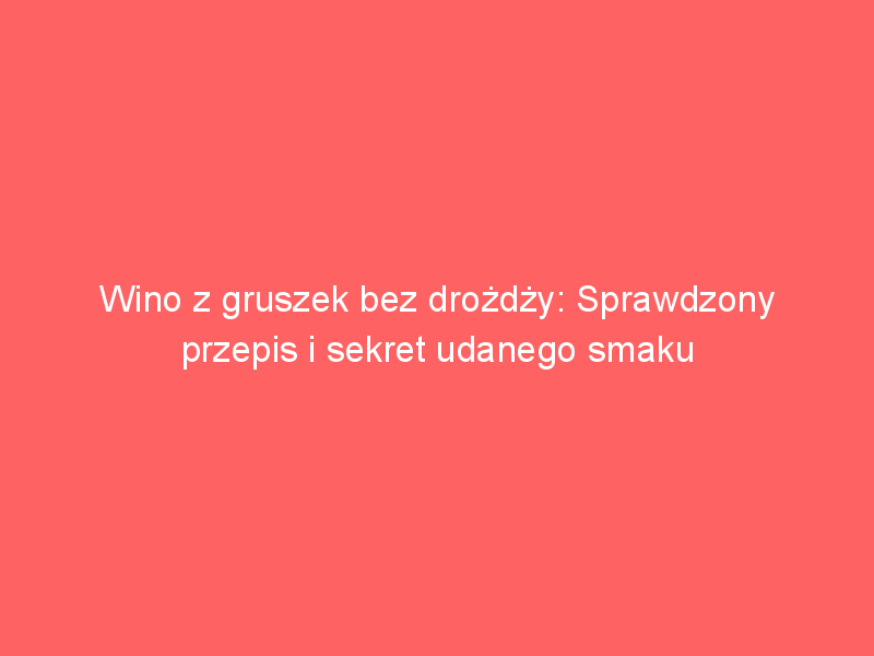 wino z gruszek bez drozdzy sprawdzony przepis i sekret udanego smaku 3827