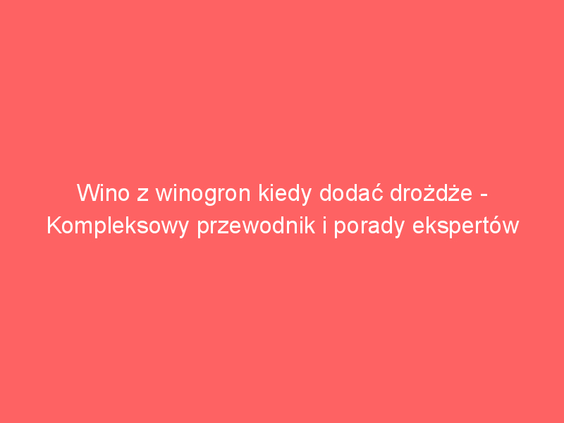 wino z winogron kiedy dodac drozdze kompleksowy przewodnik i porady ekspertow 3787