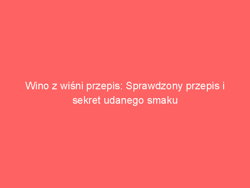 wino z wisni przepis sprawdzony przepis i sekret udanego smaku 3678