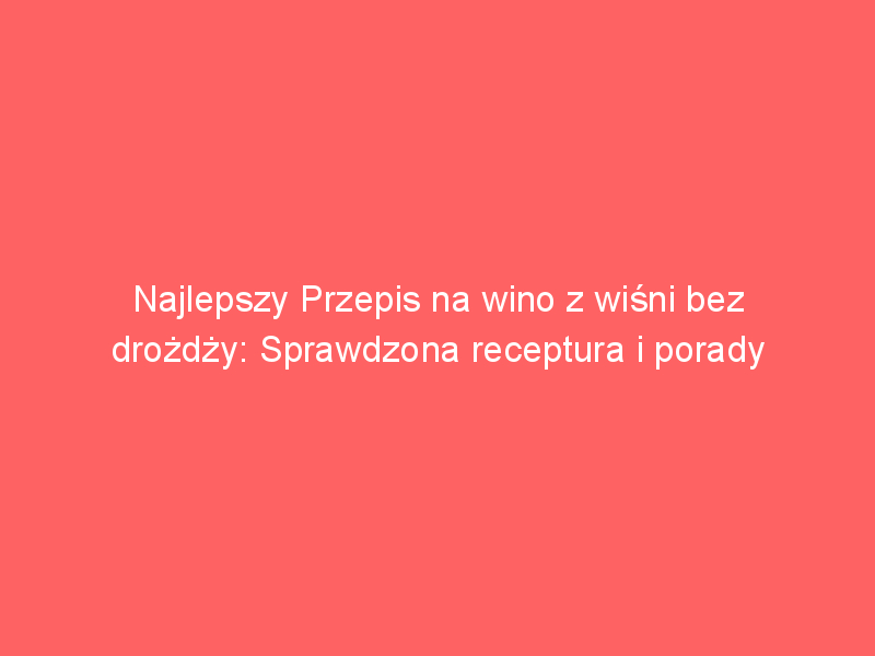 najlepszy przepis na wino z wisni bez drozdzy sprawdzona receptura i porady 4153