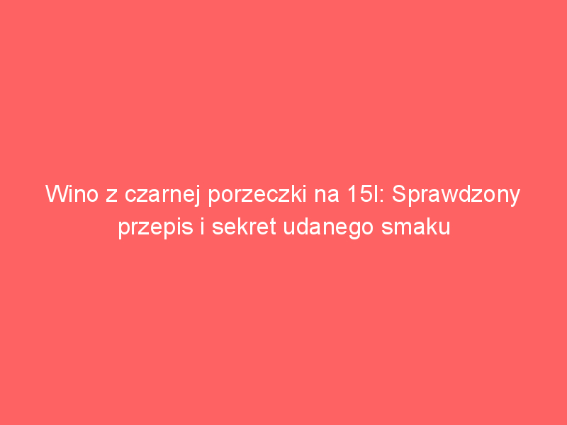 wino z czarnej porzeczki na 15l sprawdzony przepis i sekret udanego smaku 3885