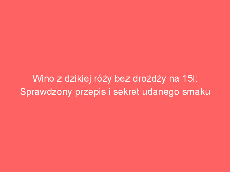 wino z dzikiej rozy bez drozdzy na 15l sprawdzony przepis i sekret udanego smaku 4213