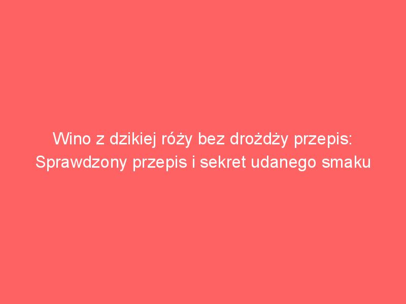 wino z dzikiej rozy bez drozdzy przepis sprawdzony przepis i sekret udanego smaku 4227