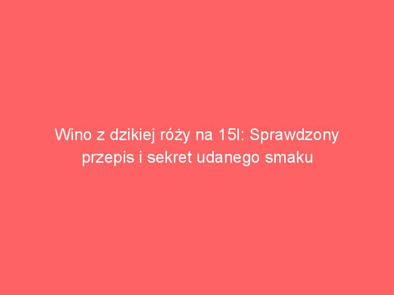 wino z dzikiej rozy na 15l sprawdzony przepis i sekret udanego smaku 4051
