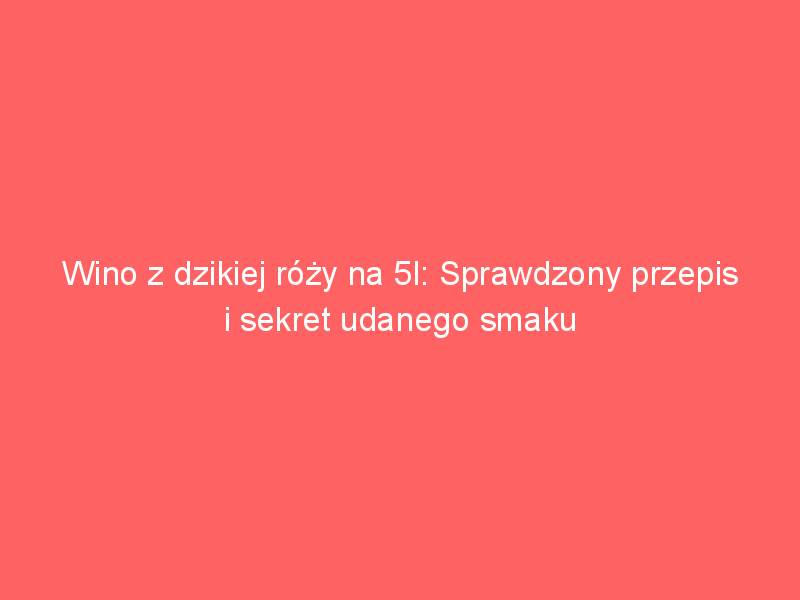 wino z dzikiej rozy na 5l sprawdzony przepis i sekret udanego smaku 4029