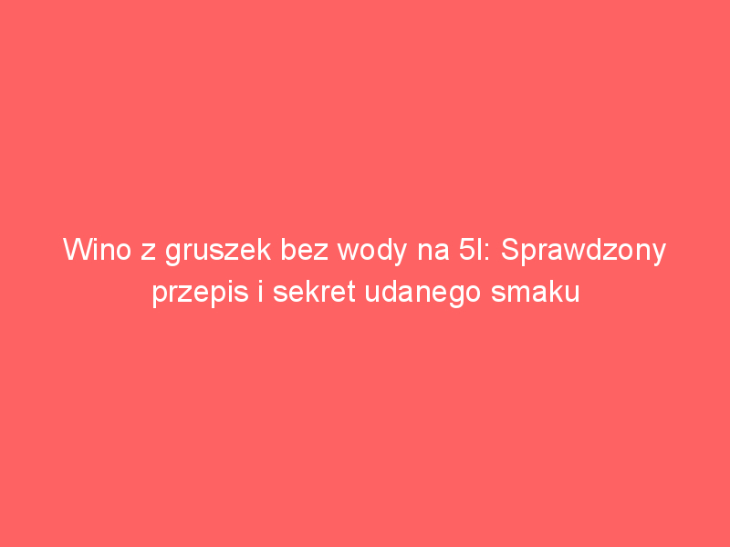 wino z gruszek bez wody na 5l sprawdzony przepis i sekret udanego smaku 4235