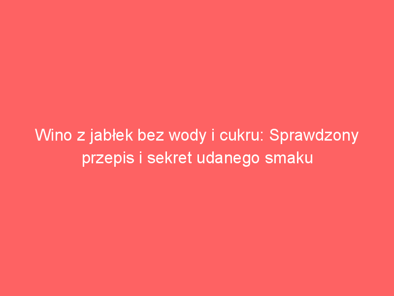 wino z jablek bez wody i cukru sprawdzony przepis i sekret udanego smaku 4065