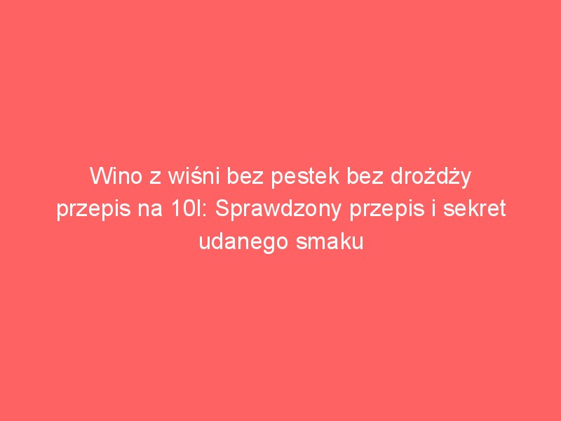 wino z wisni bez pestek bez drozdzy przepis na 10l sprawdzony przepis i sekret udanego smaku 4217