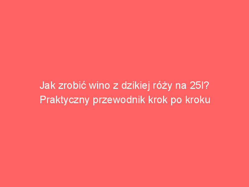 jak zrobic wino z dzikiej rozy na 25l praktyczny przewodnik krok po kroku 4455