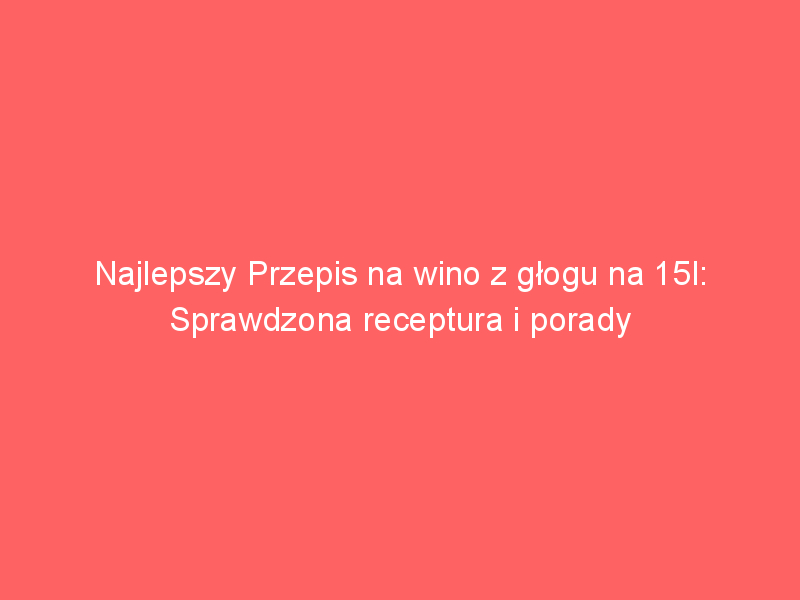 najlepszy przepis na wino z glogu na 15l sprawdzona receptura i porady 4365