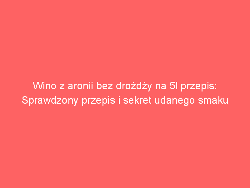 wino z aronii bez drozdzy na 5l przepis sprawdzony przepis i sekret udanego smaku 4453