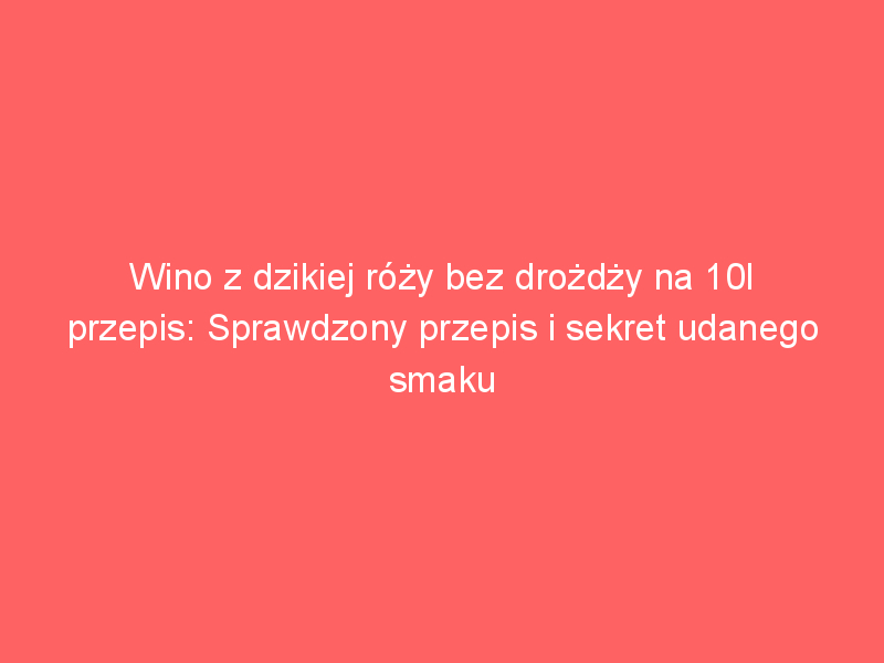 wino z dzikiej rozy bez drozdzy na 10l przepis sprawdzony przepis i sekret udanego smaku 4477