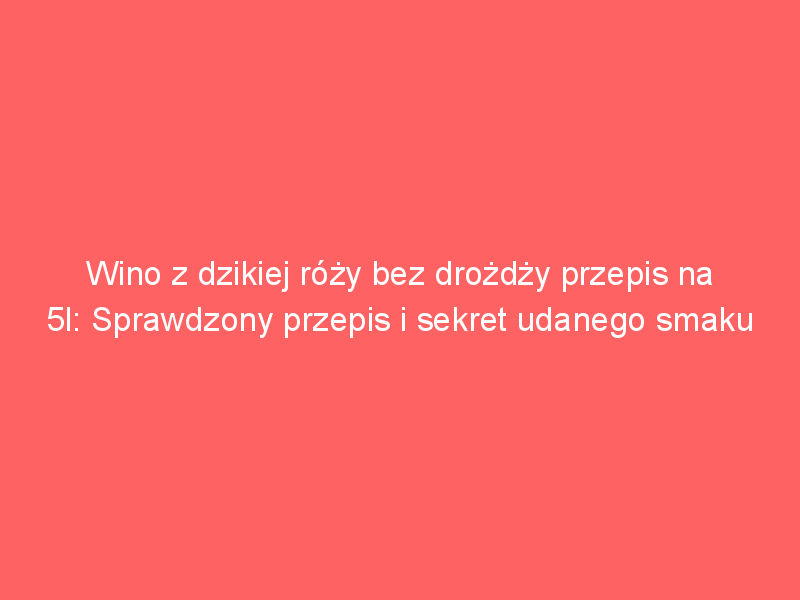 wino z dzikiej rozy bez drozdzy przepis na 5l sprawdzony przepis i sekret udanego smaku 4327