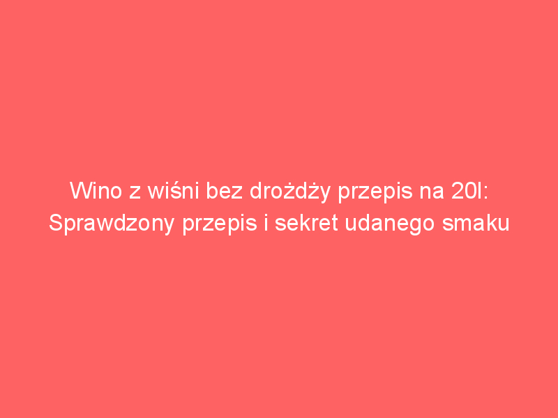 wino z wisni bez drozdzy przepis na 20l sprawdzony przepis i sekret udanego smaku 4463