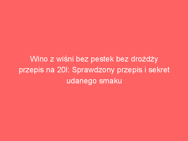 wino z wisni bez pestek bez drozdzy przepis na 20l sprawdzony przepis i sekret udanego smaku 4329