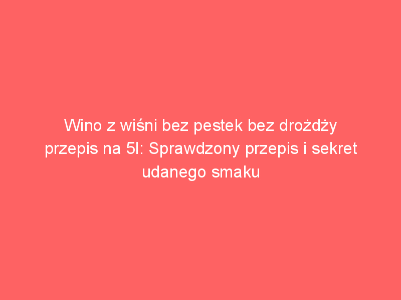 wino z wisni bez pestek bez drozdzy przepis na 5l sprawdzony przepis i sekret udanego smaku 309 5133